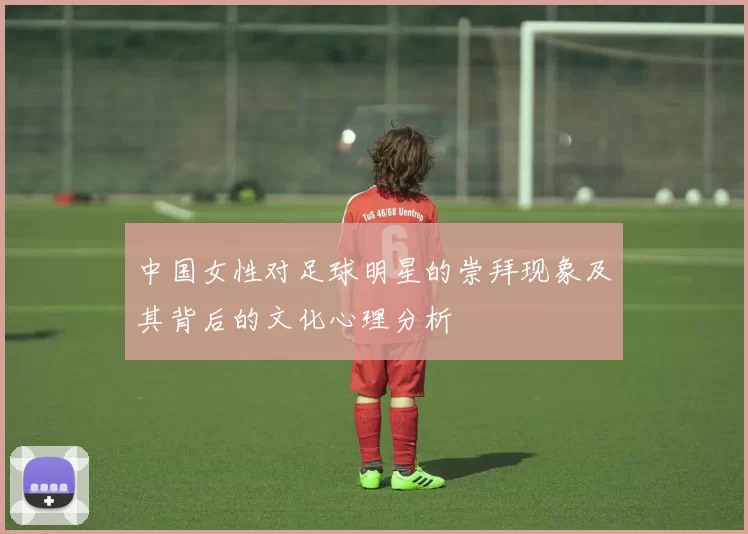 中国女性对足球明星的崇拜现象及其背后的文化心理分析