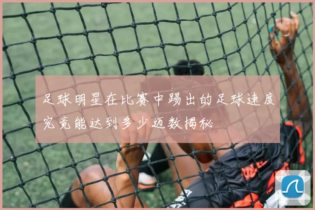 足球明星在比赛中踢出的足球速度究竟能达到多少迈数揭秘