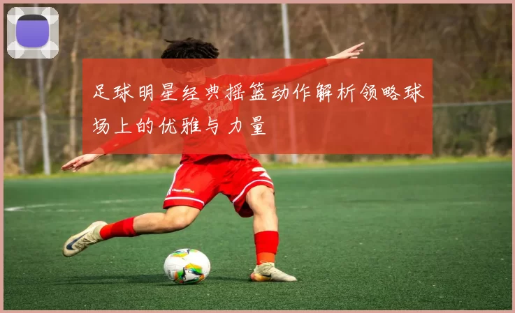 足球明星经典摇篮动作解析领略球场上的优雅与力量