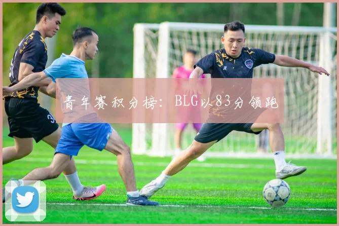 青年赛积分榜：BLG以83分领跑