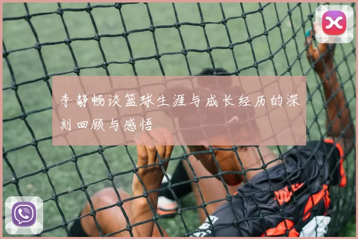 李静畅谈篮球生涯与成长经历的深刻回顾与感悟