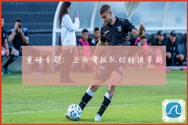 重磅专题：上海滑板队的转换革新