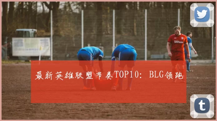 最新英雄联盟节奏TOP10：BLG领跑