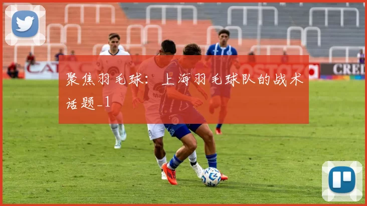 聚焦羽毛球：上海羽毛球队的战术话题_1